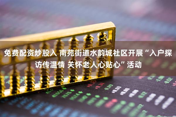 免费配资炒股入 南苑街道水韵城社区开展“入户探访传温情 关怀老人心贴心”活动