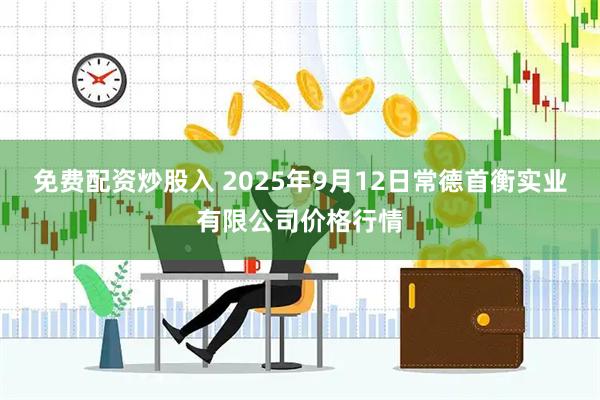 免费配资炒股入 2025年9月12日常德首衡实业有限公司价格行情