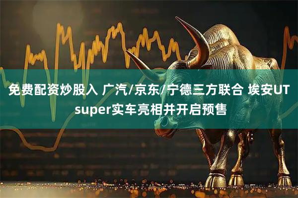 免费配资炒股入 广汽/京东/宁德三方联合 埃安UT super实车亮相并开启预售