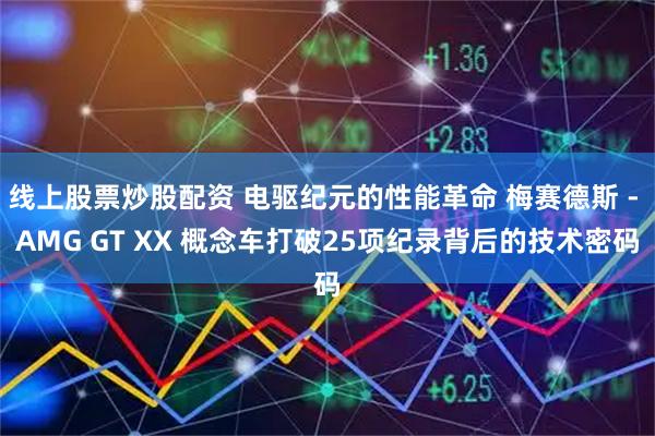 线上股票炒股配资 电驱纪元的性能革命 梅赛德斯 - AMG GT XX 概念车打破25项纪录背后的技术密码