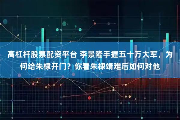 高杠杆股票配资平台 李景隆手握五十万大军，为何给朱棣开门？你看朱棣靖难后如何对他