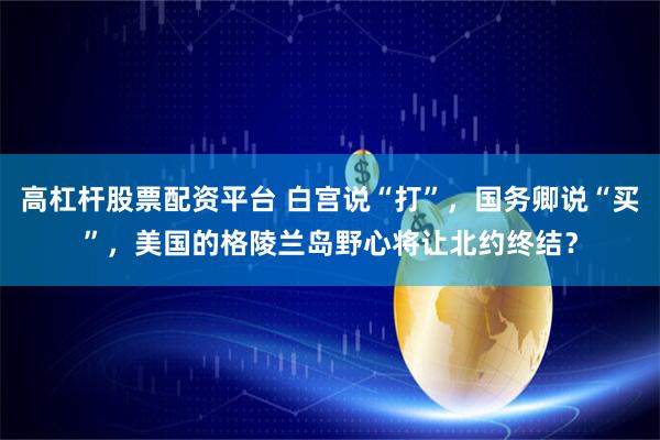 高杠杆股票配资平台 白宫说“打”，国务卿说“买”，美国的格陵兰岛野心将让北约终结？