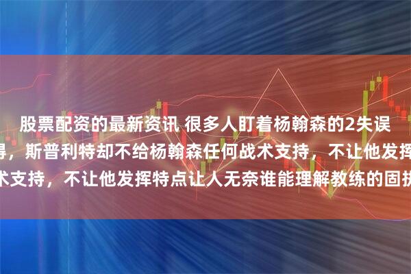 股票配资的最新资讯 很多人盯着杨翰森的2失误3犯规、下半场一分未得，斯普利特却不给杨翰森任何战术支持，不让他发挥特点让人无奈谁能理解教练的固执与偏执