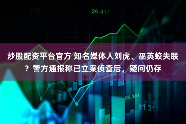 炒股配资平台官方 知名媒体人刘虎、巫英蛟失联？警方通报称已立案侦查后，疑问仍存