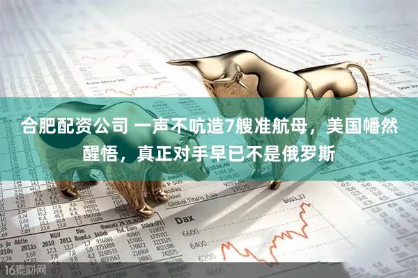 合肥配资公司 一声不吭造7艘准航母，美国幡然醒悟，真正对手早已不是俄罗斯