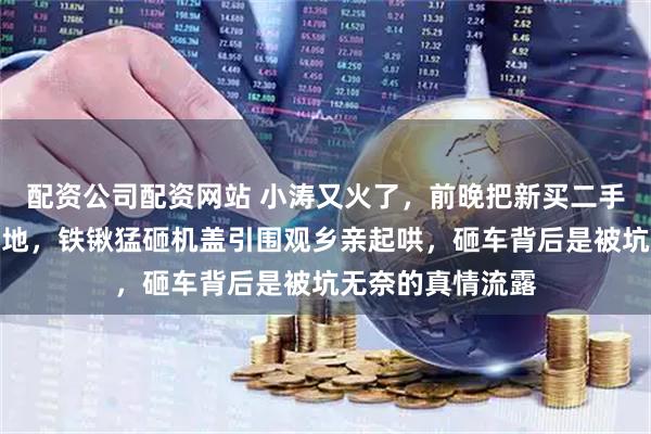 配资公司配资网站 小涛又火了，前晚把新买二手奔驰开到村头空地，铁锹猛砸机盖引围观乡亲起哄，砸车背后是被坑无奈的真情流露