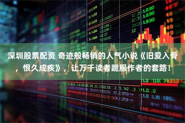 深圳股票配资 奇迹般畅销的人气小说《旧爱入骨，恨久成疾》，让万千读者跪服作者的套路！