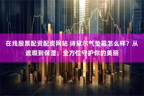 在线股票配资配资网站 诗黛尔气垫霜怎么样？从遮瑕到保湿，全方位守护你的美丽