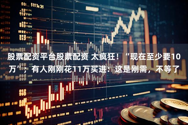 股票配资平台股票配资 太疯狂！“现在至少要10万”；有人刚刚花11万买进：这是刚需，不等了