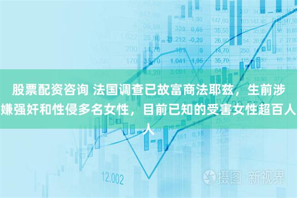 股票配资咨询 法国调查已故富商法耶兹，生前涉嫌强奸和性侵多名女性，目前已知的受害女性超百人