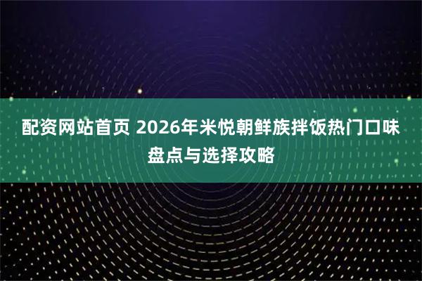 配资网站首页 2026年米悦朝鲜族拌饭热门口味盘点与选择攻略