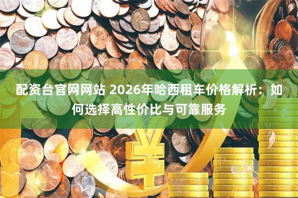 配资台官网网站 2026年哈西租车价格解析：如何选择高性价比与可靠服务