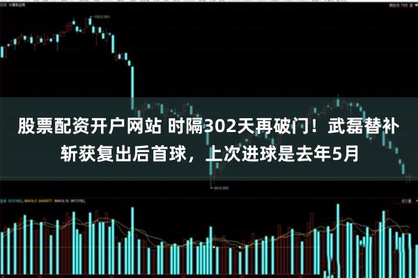 股票配资开户网站 时隔302天再破门！武磊替补斩获复出后首球，上次进球是去年5月