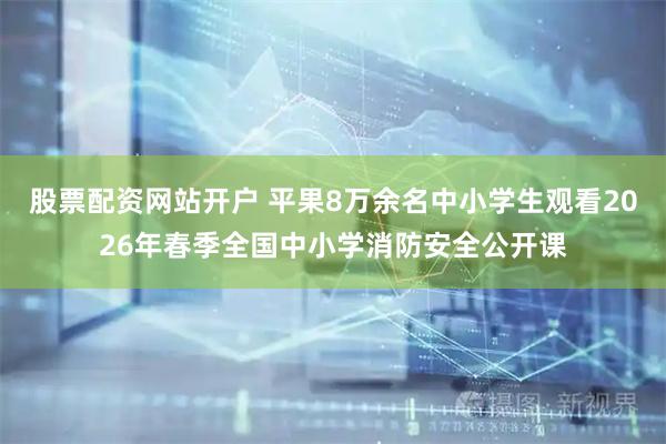 股票配资网站开户 平果8万余名中小学生观看2026年春季全国中小学消防安全公开课