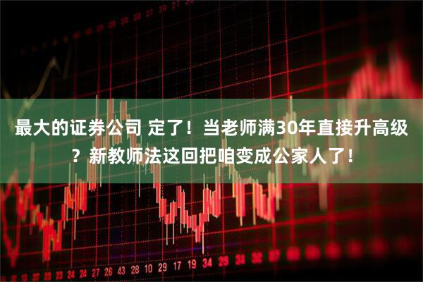 最大的证券公司 定了！当老师满30年直接升高级？新教师法这回把咱变成公家人了！